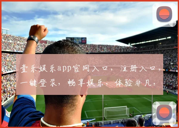 壹乐娱乐app官网入口，注册入口，一键登录，畅享娱乐，体验非凡，惊喜不断，必看攻略，轻松上手