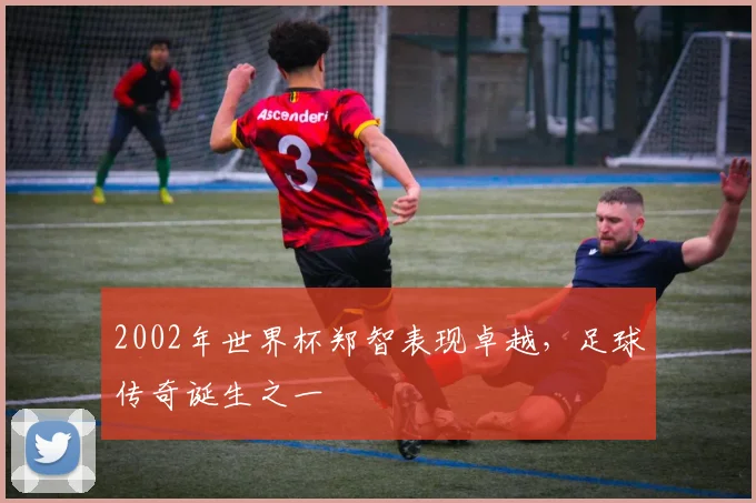 2002年世界杯郑智表现卓越，足球传奇诞生之一