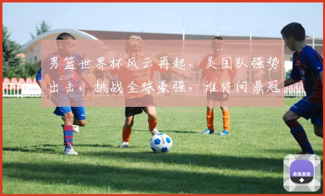 男篮世界杯风云再起，美国队强势出击，挑战全球豪强，谁将问鼎冠军