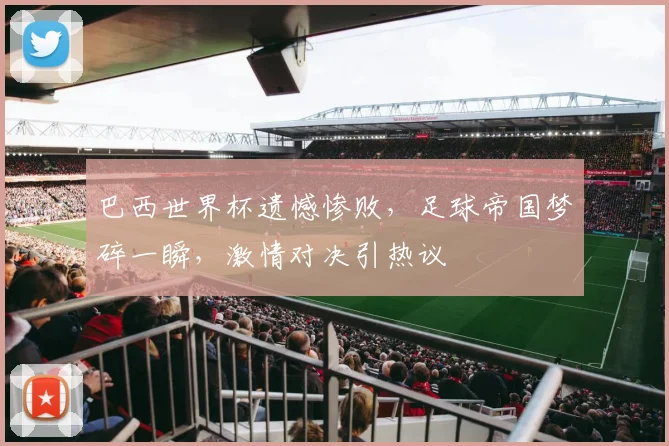 巴西世界杯遗憾惨败，足球帝国梦碎一瞬，激情对决引热议