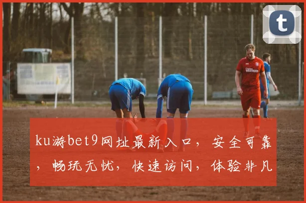 ku游bet9网址最新入口，安全可靠，畅玩无忧，快速访问，体验非凡