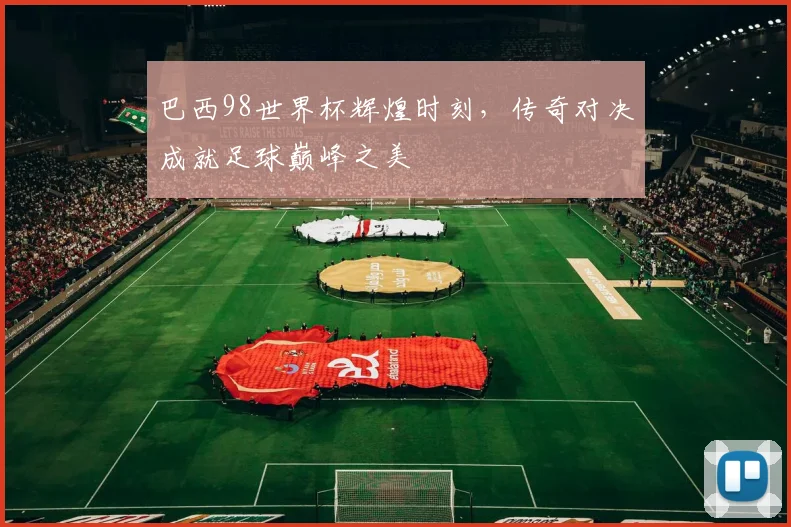 巴西98世界杯辉煌时刻，传奇对决成就足球巅峰之美