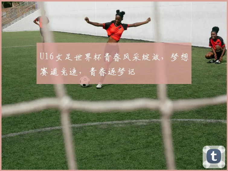 U16女足世界杯青春风采绽放，梦想赛道竞速，青春逐梦记