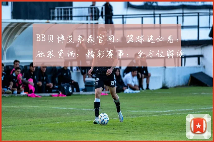 BB贝博艾弗森官网，篮球迷必看，独家资讯，精彩赛事，全方位解读，三重福利等你来