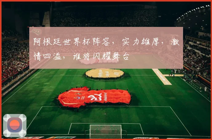 阿根廷世界杯阵容，实力雄厚，激情四溢，谁将闪耀舞台