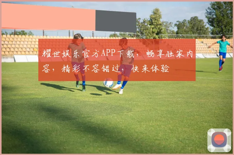 耀世娱乐官方APP下载，畅享独家内容，精彩不容错过，快来体验